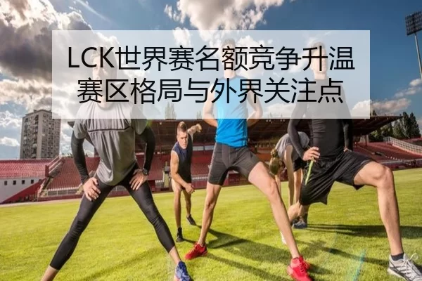 LCK世界赛名额竞争升温 赛区格局与外界关注点
